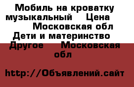 Мобиль на кроватку музыкальный  › Цена ­ 1 500 - Московская обл. Дети и материнство » Другое   . Московская обл.